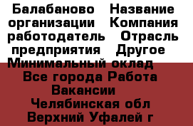 Балабаново › Название организации ­ Компания-работодатель › Отрасль предприятия ­ Другое › Минимальный оклад ­ 1 - Все города Работа » Вакансии   . Челябинская обл.,Верхний Уфалей г.